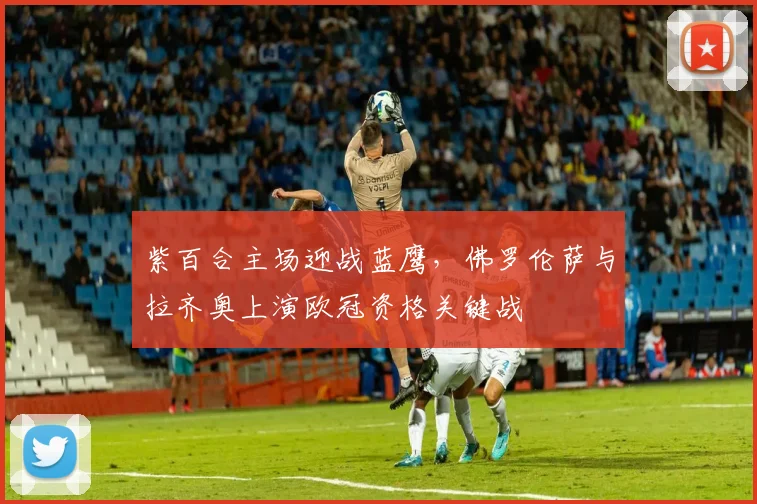 紫百合主场迎战蓝鹰，佛罗伦萨与拉齐奥上演欧冠资格关键战