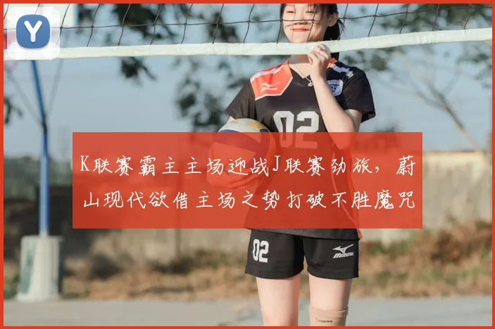 K联赛霸主主场迎战J联赛劲旅，蔚山现代欲借主场之势打破不胜魔咒