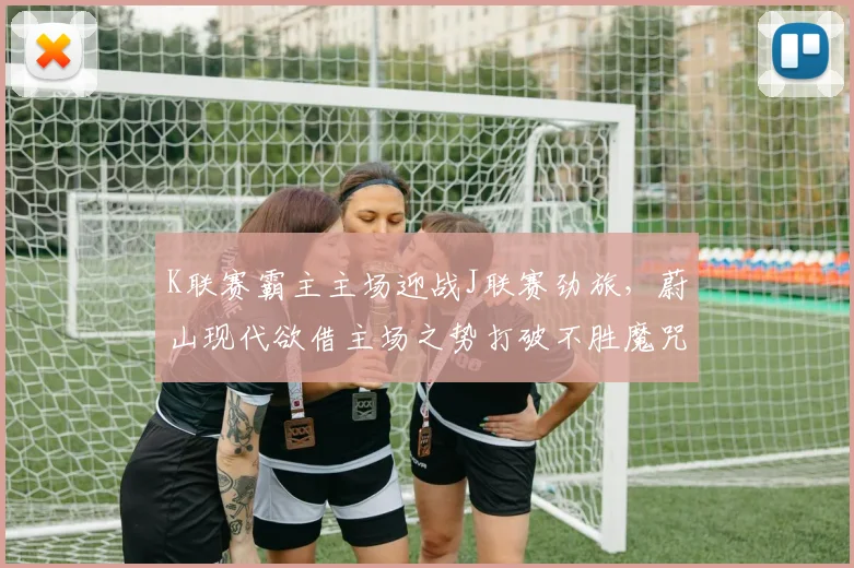 K联赛霸主主场迎战J联赛劲旅，蔚山现代欲借主场之势打破不胜魔咒