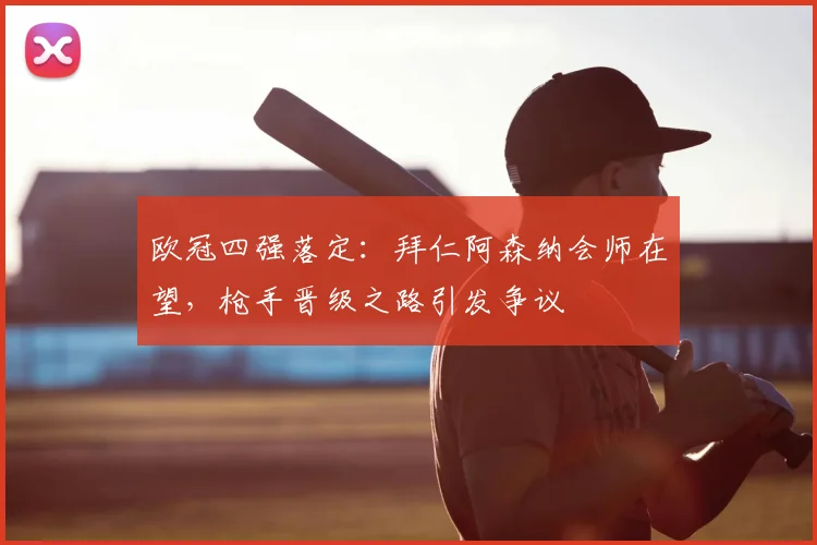 欧冠四强落定：拜仁阿森纳会师在望，枪手晋级之路引发争议